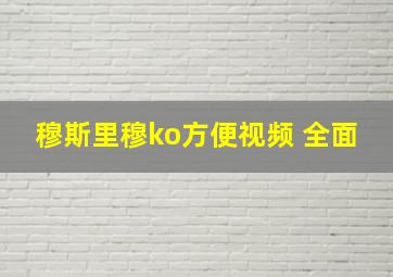 穆斯里穆ko方便视频 全面